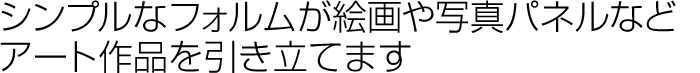 シンプルなフォルムが絵画や写真などアート作品を引き立てます