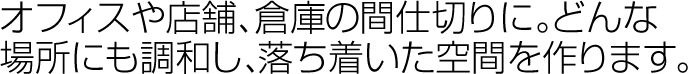 オフィスや店舗、倉庫の間仕切りに。どんな場所にも調和し、落ち着いた空間を作ります。