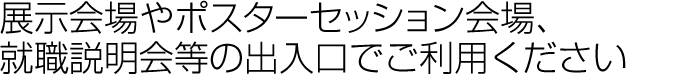 展示会やポスターセッション会場、就職説明会等の出入り口でご利用ください