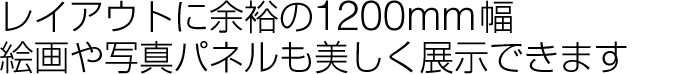 レイアウトに余裕の1200㎜幅、絵画や写真も美しく展示できます